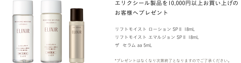 エリクシール製品を10,000円以上お買い上げのお客様へプレゼント ＜セット内容＞ リフトモイスト ローション ＳＰ II 18mL、リフトモイスト エマルジョン ＳＰ II 18mL、ザ セラム aa 5mL。 *プレゼントはなくなり次第終了となりますのでご了承ください。