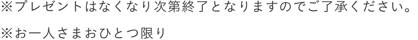 *プレゼントはなくなり次第終了となりますのでご了承ください。
              *お一人さまおひとつ限り / *Gifts only valid while stocks last.Sorry for the inconvenience caused.
              *One for each person.