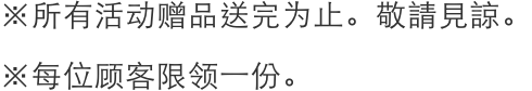 *プレゼントはなくなり次第終了となりますのでご了承ください。
              *お一人さまおひとつ限り / *Gifts only valid while stocks last.Sorry for the inconvenience caused.
              *One for each person.