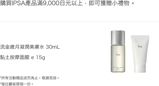 購買IPSA產品滿9,000日元以上，即可獲贈小禮物。 流金歲月凝潤美膚水 30mL
              黏土按摩面膜 e 15g *所有活動贈品送完為止。敬請見諒。