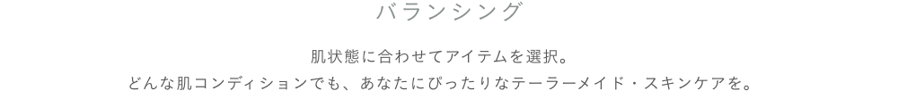 スキンケア バランシングケア 肌状態に合わせてアイテムを選択。どんな肌コンディションでも、あなたにぴったりなテーラーメイド・スキンケアを。