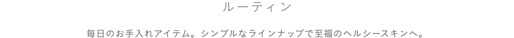 ルーティンケア 毎日のお手入れアイテム。シンプルなラインナップで至福のヘルシースキンへ。