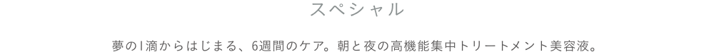 夢の１滴から始まる、６週間のケア。朝と夜の高機能集中トリートメント美容液。