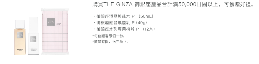 購買THE GINZA產品合計滿50,000日元以上，可獲贈好禮。 ・御銀座澄晶煥能水 P (50mL)・御銀座鉑晶煥能乳 P (40g)・御銀座水乳專用棉片 P (12片) *每位顧客限領一份。 *數量有限，送完為止。