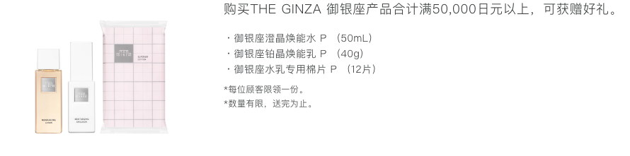购买THE GINZA产品合计满50,000日元以上，可获赠好礼。 ・御银座澄晶焕能水 P (50mL)・御银座铂晶焕能乳 P (40g)・御银座水乳专用棉片 P (12片) *每位顾客限领一份。 *数量有限，送完为止。