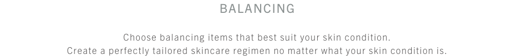 スキンケア バランシングケア 肌状態に合わせてアイテムを選択。どんな肌コンディションでも、あなたにぴったりなテーラーメイド・スキンケアを。