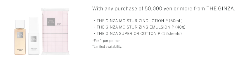 With any purchase of 50,000 yen or more from THE GINZA. ・THE GINZA MOISTURIZING LOTION P (50mL)・THE GINZA MOISTURIZING EMULSION P (40g)・THE GINZA SUPERIOR COTTON P (12sheets) *For 1 per person. *Limited availability.