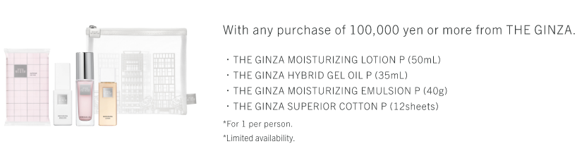 With any purchase of 100,000 yen or more from THE GINZA. ・THE GINZA MOISTURIZING LOTION P (50mL)・THE GINZA HYBRID GEL OIL P (35mL)・THE GINZA MOISTURIZING EMULSION P (40g)・THE GINZA SUPERIOR COTTON P (12sheets) *For 1 per person. *Limited availability.