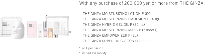 With any purchase of 200,000 yen or more from THE GINZA. ・THE GINZA MOUSTURIZING LOTION P (50mL)・THE GINZA MOUSTURIZING EMULSION P (40g)・THE GINZA HYBRID GEL OIL P (35mL)・THE GINZA MOUSTURIZING MASK P (3sheets)・THE GINZA EMPOERIZER P (2g)・THE GINZA SUPERIOR COTTON (12sheets)*For 1 per person.*Limited availability.