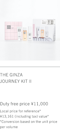 THE GINZA JOURNEY KIT Ⅱ Duty free price ¥11,000 Local price for reference* ¥13,161 (including tax) value* *Conversion based on the unit price per volume