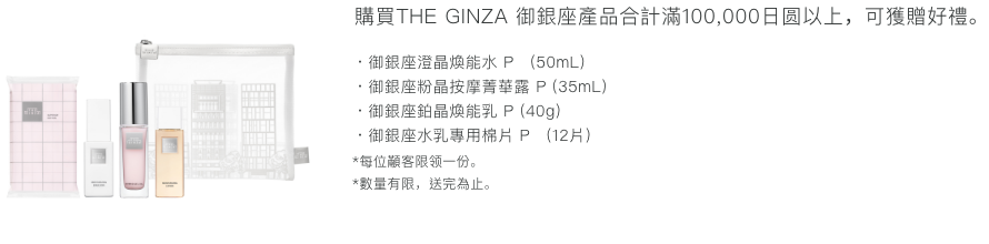 購買THE GINZA產品合計滿100,000日圆以上，可獲贈好禮。 ・御銀座澄晶煥能水 P (50mL)・御銀座粉晶按摩菁華露 P (35mL)・御銀座鉑晶煥能乳 P (40g)・御銀座水乳專用棉片 P (12片) *每位顧客限領一份。 *數量有限，送完為止。